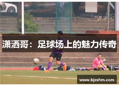 潇洒哥：足球场上的魅力传奇