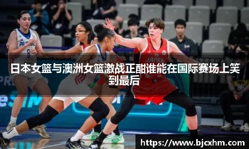日本女篮与澳洲女篮激战正酣谁能在国际赛场上笑到最后
